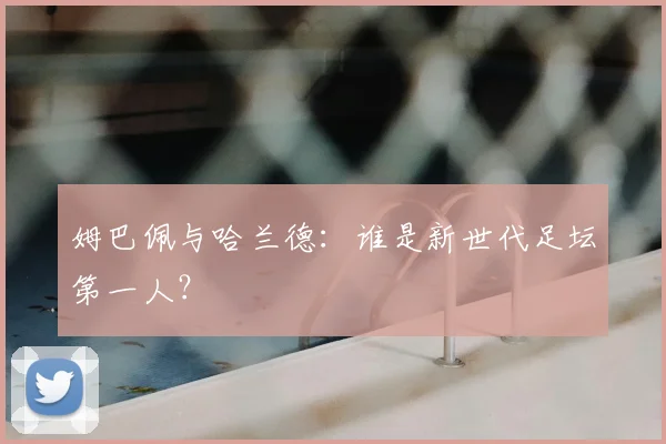 姆巴佩与哈兰德：谁是新世代足坛第一人？