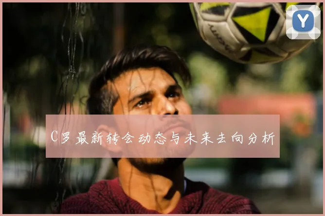 C罗最新转会动态与未来去向分析