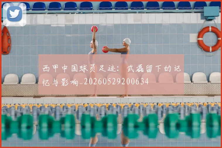 西甲中国球员足迹:武磊留下的记忆与影响_20260529200634
