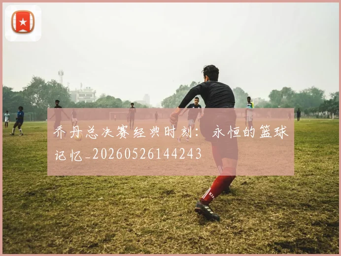 乔丹总决赛经典时刻：永恒的篮球记忆_20260526144243