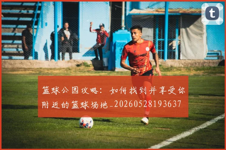 篮球公园攻略:如何找到并享受你附近的篮球场地_20260528193637