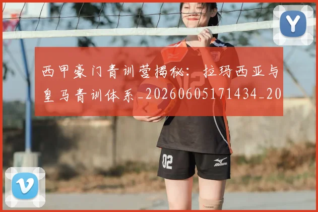 西甲豪门青训营揭秘:拉玛西亚与皇马青训体系_20260605171434_20260703181920