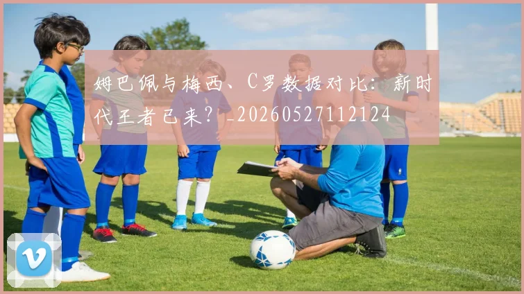 姆巴佩与梅西、C罗数据对比：新时代王者已来？_20260527112124