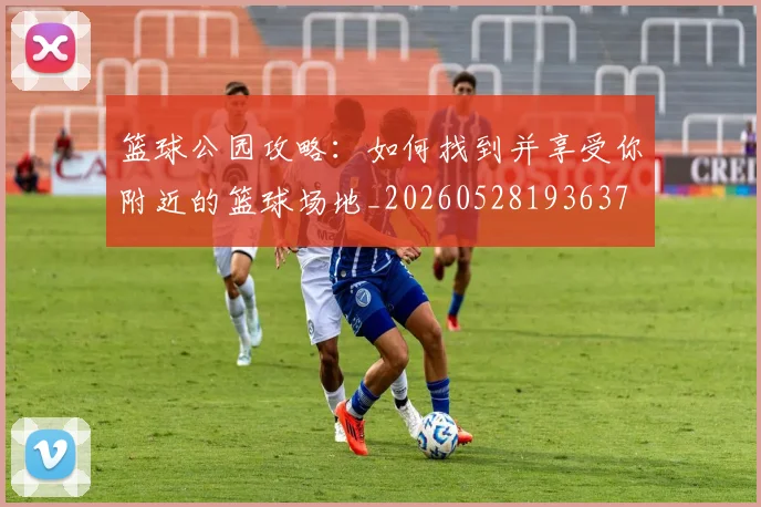 篮球公园攻略：如何找到并享受你附近的篮球场地_20260528193637