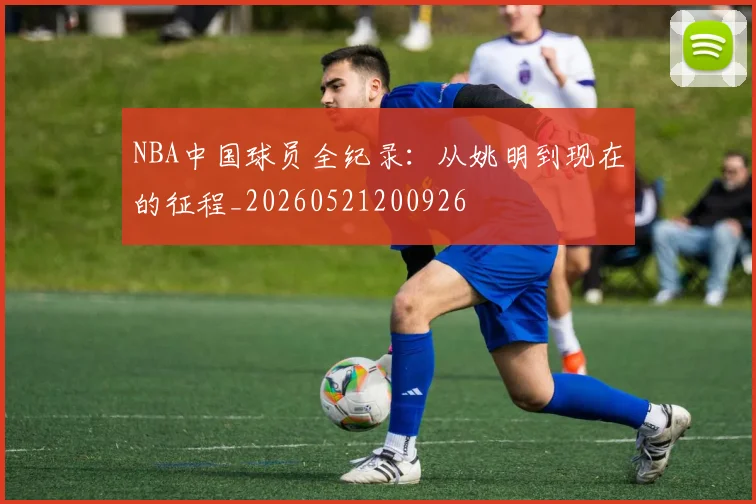 NBA中国球员全纪录：从姚明到现在的征程_20260521200926