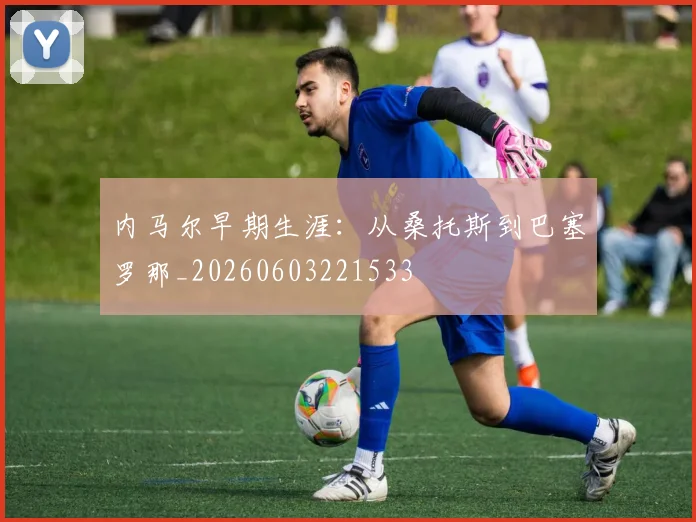 内马尔早期生涯:从桑托斯到巴塞罗那_20260603221533