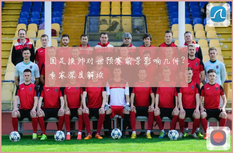 国足换帅对世预赛前景影响几何？专家深度解读