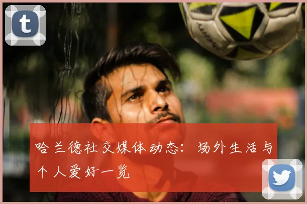 哈兰德社交媒体动态:场外生活与个人爱好一览