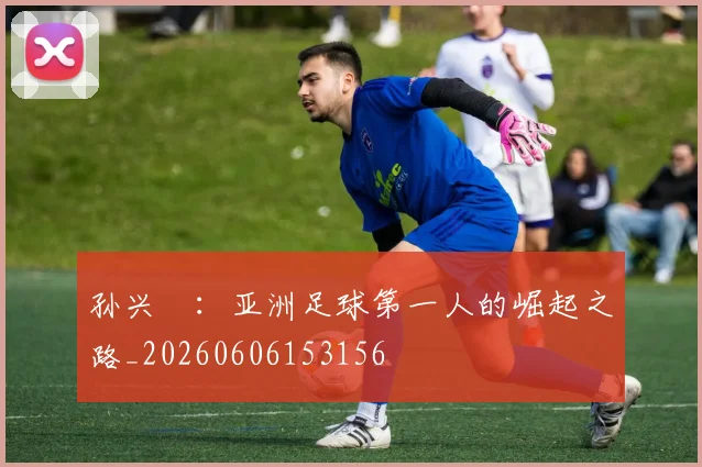 孙兴慜：亚洲足球第一人的崛起之路_20260606153156