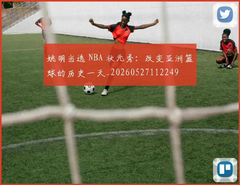 姚明当选 NBA 状元秀:改变亚洲篮球的历史一天_20260527112249