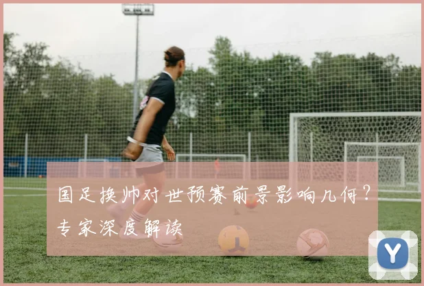 国足换帅对世预赛前景影响几何？专家深度解读