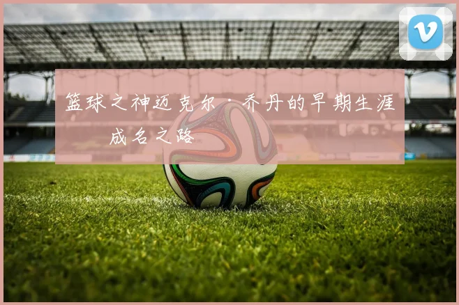 篮球之神迈克尔·乔丹的早期生涯与成名之路